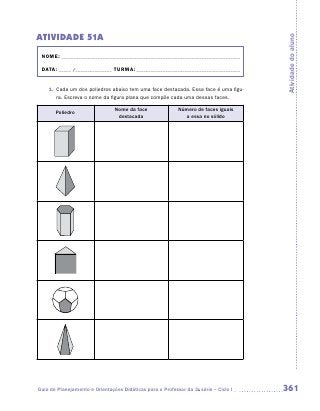 Atividade 51A




                                                                                      Atividade do aluno
 NOME:___________________________________________________________________________

 DATA: _____ /_______________	TURMA:____________________________________________


    1.	 Cada um dos poliedros abaixo tem uma face destacada. Essa face é uma figu-
        ra. Escreva o nome da figura plana que compõe cada uma dessas faces.

                                Nome da face               Número de faces iguais
       Poliedro
                                 destacada                   a essa no sólido




Guia de Planejamento e Orientações Didáticas para o Professor da 3a série – Ciclo I   361
 
