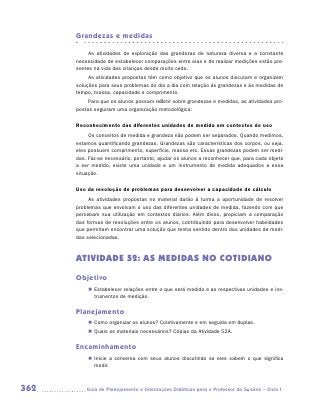 Grandezas e medidas

           As atividades de exploração das grandezas de natureza diversa e a constante
      necessidade de estabelecer comparações entre elas e de realizar medições estão pre-
      sentes na vida das crianças desde muito cedo.
           As atividades propostas têm como objetivo que os alunos discutam e organizem
      soluções para seus problemas do dia a dia com relação às grandezas e às medidas de
      tempo, massa, capacidade e comprimento.
           Para que os alunos possam refletir sobre grandezas e medidas, as atividades pro-
      postas seguiram uma organização metodológica:

      Reconhecimento das diferentes unidades de medida em contextos de uso
           Os conceitos de medida e grandeza não podem ser separados. Quando medimos,
      estamos quantificando grandezas. Grandezas são características dos corpos, ou seja,
      eles possuem comprimento, superfície, massa etc. Essas grandezas podem ser medi-
      das. Faz-se necessário, portanto, ajudar os alunos a reconhecer que, para cada objeto
      a ser medido, existe uma unidade e um instrumento de medida adequados a essa
      situação.

      Uso da resolução de problemas para desenvolver a capacidade de cálculo
           As atividades propostas no material darão à turma a oportunidade de resolver
      problemas que envolvam o uso das diferentes unidades de medida, fazendo com que
      percebam sua utilização em contextos diários. Além disso, propiciam a comparação
      das formas de resoluções entre os alunos, contribuindo para desenvolver habilidades
      que permitam encontrar uma solução que tenha sentido dentro das unidades de medi-
      das selecionadas.



      ATIVIDADE 52: AS MEDIDAS NO COTIDIANO
      Objetivo
          „„ Estabelecer relações entre o que será medido e as respectivas unidades e ins-
             trumentos de medição.

      Planejamento
          „„ Como organizar os alunos? Coletivamente e em seguida em duplas.
          „„ Quais os materiais necessários? Cópias da Atividade 52A.

      Encaminhamento
          „„ Inicie a conversa com seus alunos discutindo se eles sabem o que significa
             medir.



362      	Guia de Planejamento e Orientações Didáticas para o Professor da 3a série – Ciclo I
 