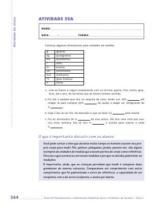 ATIVIDADE 52A
Atividade do aluno


                      NOME:___________________________________________________________________________

                      DATA: _____ /_______________	TURMA:____________________________________________


                        Conheça algumas abreviaturas para unidades de medida:

                          g       (grama)
                          kg      (quilograma)
                          km      (quilômetro)
                          l       (litro)
                          m       (metro)
                          cm      (centímetro)
                          mm      (milímetro)
                          ºC      (grau Celsius)
                          h       (hora)

                        1.	 Leia as frases a seguir completando com os termos: grama, litro, metro, grau,
                            hora, dia e ano, de tal forma que as frases tenham sentido:
                        a.	Fui até a padaria que fica na esquina de casa. Andei uns 100            até
                           chegar lá para comprar 200             de queijo e pegar um refrigerante de
                           2           .

                        b.	Hoje o dia vai ser frio. Na televisão vi que vai fazer 12       pela manhã.

                        c.	Fui ao aniversário de 4       do meu primo. Ele tem uma irmã que nas-
                           ceu essa semana. Ela só tem 4            e acorda para mamar a cada
                           4


                     O que é importante discutir com os alunos:
                       Você pode contar a eles que durante muito tempo os homens usaram seu pró-
                       prio corpo para medir. Pés, palmos, polegadas, jardas, passos etc. são alguns
                       exemplos de unidades de medida que usavam partes do corpo como referência.
                       Discuta o que acontecia com essas medidas e por que se decidiu padronizar as
                       medições.
                       É importante, ainda, que as crianças percebam que medir é comparar duas
                       grandezas de mesma natureza. Comparamos um comprimento com outro
                       comprimento que foi padronizado e serve de referência, a capacidade de um
                       recipiente com a de outro recipiente, e assim por diante.




364                    	Guia de Planejamento e Orientações Didáticas para o Professor da 3a série – Ciclo I
 