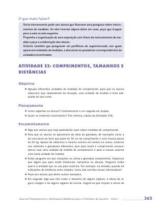 O que mais fazer?
   Seria interessante pedir aos alunos que fizessem uma pesquisa sobre instru-
   mentos de medidas. Se eles tiverem alguns deles em casa, peça que tragam
   para a sala na aula seguinte.
   Proponha a organização de uma exposição com fotos de instrumentos de me-
   dida e peça a colaboração dos alunos.
   Solicite também que pesquisem em panfletos de supermercado, nos quais
   aparecem unidades de medidas, e discutam as grandezas correspondentes às
   unidades encontradas.


ATIVIDADE 53: COMPRIMENTOS, TAMANHOS E
DISTÂNCIAS

Objetivo
    „„ Agrupar diferentes unidades de medidas de comprimento, para que os alunos
       observem que, dependendo da situação, uma unidade de medida é mais ade-
       quada do que outra.


Planejamento
    „„ Como organizar os alunos? Coletivamente e em seguida em duplas.
    „„ Quais os materiais necessários? Fita métrica, cópias da Atividade 53A.


Encaminhamento
    „„ Diga aos alunos que hoje aprenderão mais sobre medidas de comprimento.
    „„ Para que os alunos se aproximem da ideia de grandeza, dê exemplos como a
       de uma barra de ferro que pode ter 30 cm de comprimento e uma massa (peso)
       de 30 kg. Apesar de obtermos o mesmo número em ambos os casos, estamos
       nos referindo a grandezas diferentes, pois para medir o comprimento necessi-
       tamos usar uma unidade de medida de comprimento e para a massa usamos
       uma outra unidade de medida.
    „„ Então pergunte em que situações se utiliza a grandeza comprimento. ­ spera-se
                                                                            E
       que digam que para medir distâncias, tamanhos ou alturas. Pergunte então
       qual é a unidade que se usa para medi-los. Por exemplo, na estrada, quando há
       indicações de distância entre cidades, como são escritas essas informações?
    „„ Peça aos alunos que deem outros exemplos.
    „„ Em seguida, diga que irão medir o tamanho de alguns objetos, a altura de al-
       guns colegas e de alguns lugares da escola. Sugere-se que meçam a altura de




Guia de Planejamento e Orientações Didáticas para o Professor da 3a série – Ciclo I    365
 