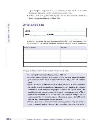 alguns colegas, a largura da lousa, o comprimento do corredor, de um dos lados
                           da sala, um lápis, uma caneta, uma borracha, um clipe etc.
                        „„ Distribua para cada grupo quatro objetos e indique duas pessoas a serem me-
                           didas, entregando cópias da Atividade 53A.



                     ATIVIDADE 53A
Atividade do aluno




                      NOME:___________________________________________________________________________

                      DATA: _____ /_______________	TURMA:____________________________________________


                        1.	Você e o seu grupo vão fazer algumas medições. Para isso, a professora entre-
                        gou a vocês uma fita métrica. Seu grupo medirá os seguintes objetos ou pessoas:

                     O que foi medido                                   Medida




                     O que é importante discutir com os alunos:
                        „„ Como registraram as medidas acima de 150 cm.
                        „„ A leitura dos números na fita métrica, isto é, o que se mede nela é sem-
                           pre em centímetros. Se um aluno tem de altura 145, lê-se 145 centíme-
                           tros.
                        „„ Qual é o número na fita métrica que indica um metro. A partir dessa in-
                           formação, fazer intervenções em que percebam a relação entre metro e
                           centímetro. Para isso pode-se perguntar: Então, se alguém mede 145
                           centímetros, ele mede mais que um metro ou menos que um metro? Como
                           fazer a leitura dessa altura em metros? Espera-se que, aos poucos, vão
                           compreendendo, por exemplo, que se a largura da lousa é de 290 centí-
                           metros, há 2 metros mais 90 centímetros.
                        „„ Informe que, para se escrever esses números, usamos vírgulas, como no
                           caso do dinheiro. Assim, 1 metro e 49 centímetros escreve-se 1,49 m.




366                    	Guia de Planejamento e Orientações Didáticas para o Professor da 3a série – Ciclo I
 