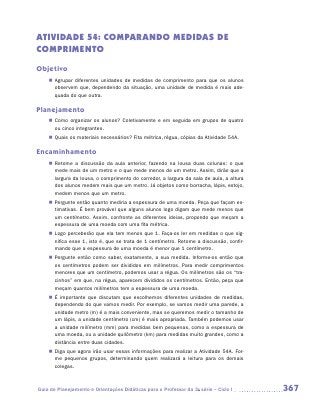 ATIVIDADE 54: COMPARANDO MEDIDAS DE
COMPRIMENTO

Objetivo
    „„ Agrupar diferentes unidades de medidas de comprimento para que os alunos
       observem que, dependendo da situação, uma unidade de medida é mais ade-
       quada do que outra.

Planejamento
    „„ Como organizar os alunos? Coletivamente e em seguida em grupos de quatro
       ou cinco integrantes.
    „„ Quais os materiais necessários? Fita métrica, régua, cópias da Atividade 54A.

Encaminhamento
    „„ Retome a discussão da aula anterior, fazendo na lousa duas colunas: o que
       mede mais de um metro e o que mede menos de um metro. Assim, dirão que a
       largura da lousa, o comprimento do corredor, a largura da sala de aula, a altura
       dos alunos medem mais que um metro. Já objetos como borracha, lápis, estojo,
       medem menos que um metro.
    „„ Pergunte então quanto mediria a espessura de uma moeda. Peça que façam es-
       timativas. É bem provável que alguns alunos logo digam que mede menos que
       um centímetro. Assim, confronte as diferentes ideias, propondo que meçam a
       espessura de uma moeda com uma fita métrica.
    „„ Logo perceberão que ela tem menos que 1. Faça-os ler em medidas o que sig-
       nifica esse 1, isto é, que se trata de 1 centímetro. Retome a discussão, confir-
       mando que a espessura de uma moeda é menor que 1 centímetro.
    „„ Pergunte então como saber, exatamente, a sua medida. Informe-os então que
       os centímetros podem ser divididos em milímetros. Para medir comprimentos
       menores que um centímetro, podemos usar a régua. Os milímetros são os “tra-
       cinhos” em que, na régua, aparecem divididos os centímetros. Então, peça que
       meçam quantos milímetros tem a espessura de uma moeda.
    „„ É importante que discutam que escolhemos diferentes unidades de medidas,
       dependendo do que vamos medir. Por exemplo, se vamos medir uma parede, a
       unidade metro (m) é a mais conveniente, mas se queremos medir o tamanho de
       um lápis, a unidade centímetro (cm) é mais apropriada. Também podemos usar
       a unidade milímetro (mm) para medidas bem pequenas, como a espessura de
       uma moeda, ou a unidade quilômetro (km) para medidas muito grandes, como a
       distância entre duas cidades.
    „„ Diga que agora irão usar essas informações para realizar a Atividade 54A. For-
       me pequenos grupos, determinando quem realizará a leitura para os demais
       colegas.



Guia de Planejamento e Orientações Didáticas para o Professor da 3a série – Ciclo I       367
 