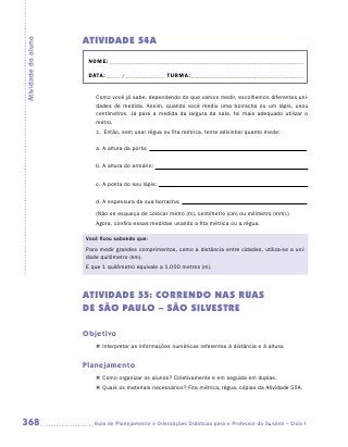 ATIVIDADE 54A
Atividade do aluno


                      NOME:___________________________________________________________________________

                      DATA: _____ /_______________	TURMA:____________________________________________


                        Como você já sabe, dependendo do que vamos medir, escolhemos diferentes uni-
                        dades de medida. Assim, quando você mediu uma borracha ou um lápis, usou
                        centímetros. Já para a medida da largura da sala, foi mais adequado utilizar o
                        metro.
                        1.	Então, sem usar régua ou fita métrica, tente adivinhar quanto mede:

                        a.	A altura da porta:


                        b.	A altura do armário:


                        c.	A ponta do seu lápis:


                        d.	A espessura da sua borracha:
                        (Não se esqueça de colocar metro (m), centímetro (cm) ou milímetro (mm).)
                        Agora, confira essas medidas usando a fita métrica ou a régua.

                     Você ficou sabendo que:
                     Para medir grandes comprimentos, como a distância entre cidades, utiliza-se a uni-
                     dade quilômetro (km).
                     E que 1 quilômetro equivale a 1.000 metros (m).




                     ATIVIDADE 55: CORRENDO NAS RUAS
                     DE SÃO PAULO – SÃO SILVESTRE

                     Objetivo
                        „„ Interpretar as informações numéricas referentes à distância e à altura.


                     Planejamento
                        „„ Como organizar os alunos? Coletivamente e em seguida em duplas.
                        „„ Quais os materiais necessários? Fita métrica, régua, cópias da Atividade 55A.




368                    	Guia de Planejamento e Orientações Didáticas para o Professor da 3a série – Ciclo I
 