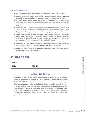 Encaminhamento
    „„ Distribua uma cópia da atividade e questione sobre o que o texto tratará.
    „„ Pergunte se já assistiram a essa corrida e se sabem quem costuma participar
       dela, onde acontece, qual é o período do ano em que ocorre esse evento.
    „„ Faça uma leitura compartilhada do texto, confirmando ou não as informações
       que tinham antes da leitura e comentando as informações novas trazidas pelo
       texto.
    „„ Explore o mapa do percurso da corrida perguntando pelas informações que ele
       traz, se os alunos conhecem alguns dos lugares que ele mostra. Chame a aten-
       ção para as informações numéricas contidas e pergunte a que se referem.
    „„ Confirme que, quando indicam quilômetros, os números expressam a distância
       que os atletas percorrem, e quando há medidas em metros, indicam a altitude
       do local em relação ao mar. Mostre, por exemplo, que a altitude da Avenida Pau-
       lista é de 816 metros em relação ao mar, e assim por diante.
    „„ Em seguida, solicite que respondam às questões individualmente e depois con-
       frontem com o colega da dupla discutindo as diferenças, se houver.
    „„ Circule pela classe observando quais as dificuldades e questões importantes a
       serem discutidas com a turma toda.



ATIVIDADE 55A




                                                                                         Atividade do aluno
 NOME:___________________________________________________________________________

 DATA: _____ /_______________	TURMA:____________________________________________



                            Corrida de São Silvestre
    Como você sabe, todo ano, no dia 31 de dezembro, acontece a já tradicional
    corrida de São Silvestre. O percurso, de 15 quilômetros, se inicia e se encerra
    na Avenida Paulista.
    Tudo começou quando o jornalista Cásper Líbero, em 1924, assistiu em Pa-
    ris a uma corrida noturna em que os competidores carregavam tochas du-
    rante o trajeto. Teve então a ideia de promover esse tipo de prova em São
    Paulo, e à meia-noite de 31 de dezembro de 1924 foi disputada a primeira
    São Silvestre, homenageando o santo do dia. Essa prova já se repete há
    quase oito décadas.




Guia de Planejamento e Orientações Didáticas para o Professor da 3a série – Ciclo I      369
 
