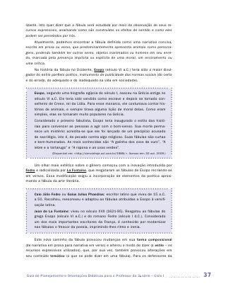 lizante. Isto quer dizer que a fábula será estudada por meio da observação de seus re-
cursos expressivos, analisando como são construídos os efeitos de sentido e como eles
podem ser percebidos por nós.
      Atualmente, podemos encontrar a fábula definida como uma narrativa concisa,
escrita em prosa ou verso, que predominantemente apresenta animais como persona-
gens, podendo também ter outros seres, objetos inanimados ou homens em seu enre-
do, marcada pela presença implícita ou explícita de uma moral, um ensinamento ou
uma crítica.
     Na história da fábula no Ocidente, Esopo (século VI a.C.) teria sido o maior divul-
gador do estilo panfleto político, instrumento de publicidade das normas sociais (do certo
e do errado, do adequado e do inadequado na vida em sociedade).


     Esopo, segundo uma biografia egípcia do século I, nasceu na Grécia antiga no
     século VI a.C. Ele teria sido vendido como escravo e depois se tornado con-
     selheiro de Creso, rei da Lídia. Para esse monarca, ele costumava contar his-
     tórias de animais, e sempre tirava alguma lição de moral delas. Como eram
     simples, elas se tornaram muito populares na Grécia.
     Considerado o primeiro fabulista, Esopo teria inaugurado o estilo das histó-
     rias para convencer as pessoas a agir com o bom-senso. Sua morte perma-
     nece um mistério: acredita-se que ele foi lançado de um precipício acusado
     de sacrilégio, isto é, de pecado contra algo religioso. Suas fábulas são curtas
     e bem-humoradas. As mais conhecidas são “A galinha dos ovos de ouro”, “A
     lebre e a tartaruga” e “A raposa e as uvas verdes”.
                (Disponível em: <http://cienciahoje.uol.com.br/3988/>. Acesso em: 30 out. 2009.)


     Um olhar mais estético sobre o gênero começou com a inovação introduzida por
Fedro e radicalizada por La Fontaine, que resgataram as fábulas de Esopo recriando-as
em versos. Essa modificação exigiu a incorporação de elementos da poética aproxi-
mando a fábula da arte literária.


     Caio Júlio Fedro ou Gaius Julius Phaedrus: escritor latino que viveu de 15 a.C.
     a 50. Recolheu, reescreveu e adaptou as fábulas atribuídas a Esopo à versifi-
     cação latina.
     Jean de La Fontaine: viveu no século XVII (1621-95). Resgatou as fábulas do
     grego Esopo (século VI a.C.) e do romano Fedro (século I d.C.). Considerado
     um dos mais importantes escritores da França, é conhecido por modernizar
     nas fábulas o frescor da poesia, imprimindo-lhes ritmo e ironia.


     Este novo caminho da fábula provocou mudanças em sua forma composicional
(de narrativa em prosa para narrativa em verso) e alterou o modo de dizer (o estilo – os
recursos expressivos utilizados), que, por sua vez, também provocou alterações em
seu conteúdo temático (o que se pode dizer em uma fábula). Para os defensores da




Guia de Planejamento e Orientações Didáticas para o Professor da 3a série – Ciclo I                37
 