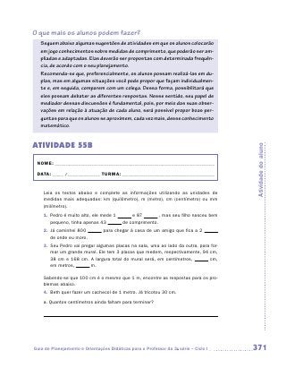 O que mais os alunos podem fazer?
   Seguem abaixo algumas sugestões de atividades em que os alunos colocarão
   em jogo conhecimentos sobre medidas de comprimento, que poderão ser am-
   pliadas e adaptadas. Elas deverão ser propostas com determinada frequên-
   cia, de acordo com o seu planejamento.
   Recomenda-se que, preferencialmente, os alunos possam realizá-las em du-
   plas, mas em algumas situações você pode propor que façam individualmen-
   te e, em seguida, comparem com um colega. Dessa forma, possibilitará que
   eles possam debater as diferentes respostas. Nesse sentido, seu papel de
   mediador dessas discussões é fundamental, pois, por meio das suas obser-
   vações em relação à atuação de cada aluno, será possível propor boas per-
   guntas para que os alunos se aproximem, cada vez mais, desse conhecimento
   matemático.


ATIVIDADE 55B




                                                                                       Atividade do aluno
 NOME:___________________________________________________________________________

 DATA: _____ /_______________	TURMA:____________________________________________


    Leia os textos abaixo e complete as informações utilizando as unidades de
    m
    ­ edidas mais adequadas: km (quilômetro), m (metro), cm (centímetro) ou mm
    (milímetro).
    1.	 Pedro é muito alto, ele mede 1        e 87        , mas seu filho nasceu bem
        pequeno, tinha apenas 43          de comprimento.
    2.	 Já caminhei 800          para chegar à casa de um amigo que fica a 2
        de onde eu moro.
    3.	 Seu Pedro vai pregar algumas placas na sala, uma ao lado da outra, para for-
        mar um grande mural. Ele tem 3 placas que medem, respectivamente, 94 cm,
        38 cm e 168 cm. A largura total do mural será, em centímetros,         cm,
        em metros,        m.

    Sabendo-se que 100 cm é o mesmo que 1 m, encontre as respostas para os pro-
    blemas abaixo.
    4.	 Beth quer fazer um cachecol de 1 metro. Já tricotou 30 cm.
    a.	Quantos centímetros ainda faltam para terminar?

    	




Guia de Planejamento e Orientações Didáticas para o Professor da 3a série – Ciclo I    371
 