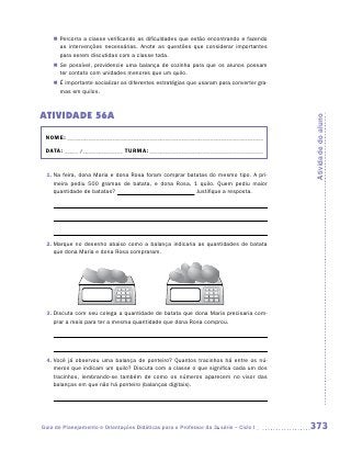 „„ Percorra a classe verificando as dificuldades que estão encontrando e fazendo
       as intervenções necessárias. Anote as questões que considerar importantes
       para serem discutidas com a classe toda.
    „„ Se possível, providencie uma balança de cozinha para que os alunos possam
       ter contato com unidades menores que um quilo.
    „„ É importante socializar as diferentes estratégias que usaram para converter gra-
       mas em quilos.



ATIVIDADE 56A




                                                                                          Atividade do aluno
 NOME:___________________________________________________________________________

 DATA: _____ /_______________	TURMA:____________________________________________


 1.	Na feira, dona Maria e dona Rosa foram comprar batatas do mesmo tipo. A pri-
    meira pediu 500 gramas de batata, e dona Rosa, 1 quilo. Quem pediu maior
    quantidade de batatas?                            Justifique a resposta.




 2.	Marque no desenho abaixo como a balança indicaria as quantidades de batata
    que dona Maria e dona Rosa compraram.




 3.	Discuta com seu colega a quantidade de batata que dona Maria precisaria com-
    prar a mais para ter a mesma quantidade que dona Rosa comprou.




 4.	Você já observou uma balança de ponteiro? Quantos tracinhos há entre os nú-
    meros que indicam um quilo? Discuta com a classe o que significa cada um dos
    tracinhos, lembrando-se também de como os números aparecem no visor das
    balanças em que não há ponteiro (balanças digitais).




Guia de Planejamento e Orientações Didáticas para o Professor da 3a série – Ciclo I       373
 