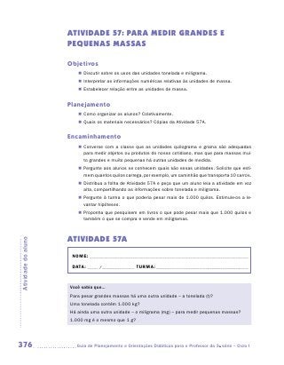 ATIVIDADE 57: PARA MEDIR GRANDES E
                     PEQUENAS MASSAS

                     Objetivos
                        „„ Discutir sobre os usos das unidades tonelada e miligrama.
                        „„ Interpretar as informações numéricas relativas às unidades de massa.
                        „„ Estabelecer relação entre as unidades de massa.


                     Planejamento
                        „„ Como organizar os alunos? Coletivamente.
                        „„ Quais os materiais necessários? Cópias da Atividade 57A.


                     Encaminhamento
                        „„ Converse com a classe que as unidades quilograma e grama são adequadas
                           para medir objetos ou produtos do nosso cotidiano, mas que para massas mui-
                           to grandes e muito pequenas há outras unidades de medida.
                        „„ Pergunte aos alunos se conhecem quais são essas unidades. Solicite que esti-
                           mem quantos quilos carrega, por exemplo, um caminhão que transporta 10 carros.
                        „„ Distribua a folha de Atividade 57A e peça que um aluno leia a atividade em voz
                           alta, compartilhando as informações sobre tonelada e miligrama.
                        „„ Pergunte à turma o que poderia pesar mais de 1.000 quilos. Estimule-os a le-
                           vantar hipóteses.
                        „„ Proponha que pesquisem em livros o que pode pesar mais que 1.000 quilos e
                           também o que se compra e vende em miligramas.



                     ATIVIDADE 57A
Atividade do aluno




                      NOME:___________________________________________________________________________

                      DATA: _____ /_______________	TURMA:____________________________________________


                     Você sabia que...
                     Para pesar grandes massas há uma outra unidade – a tonelada (t)?
                     Uma tonelada contém 1.000 kg?
                     Há ainda uma outra unidade – o miligrama (mg) – para medir pequenas massas?
                     1.000 mg é o mesmo que 1 g?




376                    	Guia de Planejamento e Orientações Didáticas para o Professor da 3a série – Ciclo I
 