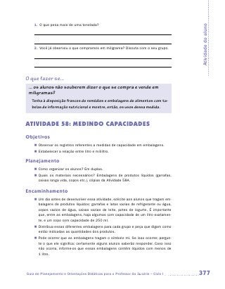 1.	 O que pesa mais de uma tonelada?




                                                                                         Atividade do aluno
    2.	 Você já observou o que compramos em miligrama? Discuta com o seu grupo.




O que fazer se...
 ... os alunos não souberem dizer o que se compra e vende em
 ­miligramas?
   Tenha à disposição frascos de remédios e embalagens de alimentos com ta-
   belas de informação nutricional e mostre, então, os usos dessa medida.



ATIVIDADE 58: MEDINDO CAPACIDADES
Objetivos
    „„ Observar os registros referentes a medidas de capacidade em embalagens.
    „„ Estabelecer a relação entre litro e mililitro.

Planejamento
    „„ Como organizar os alunos? Em duplas.
    „„ Quais os materiais necessários? Embalagens de produtos líquidos (garrafas,
       caixas longa vida, copos etc.), cópias da Atividade 58A.

Encaminhamento
    „„ Um dia antes de desenvolver essa atividade, solicite aos alunos que tragam em-
       balagens de produtos líquidos: garrafas e latas vazias de refrigerante ou água,
       copos vazios de água, caixas vazias de leite, potes de iogurte. É importante
       que, entre as embalagens, haja algumas com capacidade de um litro exatamen-
       te, e um copo com capacidade de 250 ml.
    „„ Distribua essas diferentes embalagens para cada grupo e peça que digam como
       estão indicadas as quantidades dos produtos.
    „„ Pode ocorrer que as embalagens tragam o símbolo ml. Se isso ocorrer, pergun-
       te o que ele significa; certamente alguns alunos saberão responder. Caso isso
       não ocorra, informe-os que essas embalagens contêm líquidos com menos de
       1 litro.




Guia de Planejamento e Orientações Didáticas para o Professor da 3a série – Ciclo I      377
 