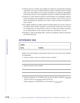 „„ Informe que litro e mililitro são unidades de medida de uma grandeza chamada
                           capacidade. Com essas unidades podemos medir, por exemplo, quanto de água
                           cabe numa caixa-d’água ou num copinho de plástico. Ao medirmos capacidades
                           menores que um litro, o mais adequado é usarmos a unidade de medida mililitro.
                        „„ Pergunte se, além daqueles produtos acondicionados nas embalagens trazidas,
                           outras mercadorias são vendidas em litros ou mililitros. Liste na lousa o que os
                           alunos vão falando, por exemplo, com o título “O que se vende e se compra em
                           litro e mililitro”.
                        „„ Em seguida, pergunte se sabem quantos mililitros cabem em um litro. Pode ser
                           que alguns alunos saibam responder a essa questão; mesmo que isso aconte-
                           ça, entregue-lhes um copo de 200 ou 250 ml e solicite que encham uma garra-
                           fa com capacidade de 1 litro. Escreva então essa “descoberta” na lousa.
                        „„ Distribua a cópia da Atividade 58A e solicite que registrem todas as descober-
                           tas feitas nessa aula.



                     ATIVIDADE 58A
Atividade do aluno




                      NOME:___________________________________________________________________________

                      DATA: _____ /_______________	TURMA:____________________________________________


                        Registre nas linhas abaixo as discussões feitas com a sua turma sobre medidas
                        de capacidade.
                        1.	 O que se vende e o que se compra em litro ou mililitro.

                        	

                        	
                        2.	 Quando usamos essas medidas.

                        	



                        	
                        3.	 Quando enchemos um recipiente com um litro de água, utilizamos
                            copos de 200 ml ou         copos de 250 ml.
                        	   Então, chegamos à conclusão que 1 litro equivale a             ml.




378                    	Guia de Planejamento e Orientações Didáticas para o Professor da 3a série – Ciclo I
 