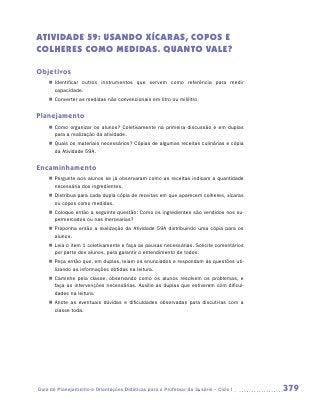ATIVIDADE 59: USANDO XÍCARAs, COPOs e
COLHERes COMO MEDIDAS. QUANTO VALE?

Objetivos
    „„ Identificar outros instrumentos que servem como referência para medir
       c
       ­ apacidade.
    „„ Converter as medidas não convencionais em litro ou mililitro.


Planejamento
    „„ Como organizar os alunos? Coletivamente na primeira discussão e em duplas
       para a realização da atividade.
    „„ Quais os materiais necessários? Cópias de algumas receitas culinárias e cópia
       da Atividade 59A.


Encaminhamento
    „„ Pergunte aos alunos se já observaram como as receitas indicam a quantidade
       necessária dos ingredientes.
    „„ Distribua para cada dupla cópia de receitas em que aparecem colheres, xícaras
       ou copos como medidas.
    „„ Coloque então a seguinte questão: Como os ingredientes são vendidos nos su-
       permercados ou nas mercearias?
    „„ Proponha então a realização da Atividade 59A distribuindo uma cópia para os
       alunos.
    „„ Leia o item 1 coletivamente e faça as pausas necessárias. Solicite comentários
       por parte dos alunos, para garantir o entendimento de todos.
    „„ Peça então que, em duplas, leiam os enunciados e respondam às questões uti-
       lizando as informações obtidas na leitura.
    „„ Caminhe pela classe, observando como os alunos resolvem os problemas, e
       faça as intervenções necessárias. Auxilie as duplas que estiverem com dificul-
       dades na leitura.
    „„ Anote as eventuais dúvidas e dificuldades observadas para discuti-las com a
       classe toda.




Guia de Planejamento e Orientações Didáticas para o Professor da 3a série – Ciclo I     379
 