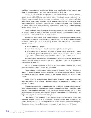 finalidade essencialmente didática da fábula, essa modificação teria alterado a sua
     alma, descaracterizando o seu conteúdo em detrimento da forma.
           Ou seja, inovar na forma teria provocado um deslocamento da atenção, da valo-
     rização do conteúdo (didático, moralizante) para a valorização dos procedimentos ar-
     tísticos na apresentação desse conteúdo: passou-se a investir mais na descrição das
     personagens e da própria situação (uso de palavras que qualificam e, portanto, apre-
     sentam apreciações de valor); a moral passou a ser entendida como parte constitutiva
     da fábula, tornando-se mais um recurso expressivo na produção do sentido desejado
     (humor, crítica, ironia...).
          A valorização dos procedimentos artísticos acrescentou um valor estético ao conteú­
     do didático e revestiu a fábula de dupla finalidade: divulgar um ensinamento moral ou
     uma crítica e ser apreciada como um objeto estético.
          Atualmente, podemos perceber o uso de recursos expressivos da poesia nas no-
     vas versões das fábulas em prosa de Esopo e nas traduções ou adaptações das fábu-
     las de La Fontaine (de versos para prosa). Passam a constituir essas novas versões
     recursos como:
          „„ a rima (mesmo em prosa);
          „„ o uso de comparações e metáforas na descrição das personagens;
          „„ o uso de paradoxos, antíteses ou inversões de valores na construção da ironia
             ou do humor, geralmente presente na construção de uma nova versão da moral
             que propõe novos valores, considerando o contexto sócio-histórico atual.
          Exemplos desse tipo poderão ser observados especialmente nas fábulas mais
     contemporâneas, como em “A causa da chuva”, de Millôr Fernandes, que pode ser
     conferida na Atividade 2D.
         Em função dessas inovações, os teóricos da fábula costumam dividir sua história
     em dois momentos: antes e depois de La Fontaine.
           Neste trabalho, considerando o público a que se destina, o objetivo é favorecer a
     prática da leitura de fábulas, focando a atenção para as suas diferentes formas de apre-
     sentação e os diferentes sentidos construídos nas diversas versões com as quais terão
     contato.
          Deste modo, as atividades aqui apresentadas focarão o caráter estético do gê-
     nero, priorizando a observação e a análise dos recursos linguísticos na construção do
     discurso da fábula.
          A seguir, apresentamos um quadro que visa sintetizar e sistematizar algumas ca-
     racterísticas recorrentes desse gênero – comentadas ao longo desta introdução –, que
     marcam o seu conteúdo temático (o que é possível ser dito em uma fábula), a sua
     forma composicional (como se organiza o texto) e o seu estilo (quais os recursos da
     língua usados para se transmitir a mensagem).
           Cabe destacar que a separação desses elementos constitutivos do gênero tem
     finalidade didática e, como já foi observado e será confirmado pelas informações no
     quadro, não é possível isolá-los completamente, visto que esses elementos interagem,
     dialogam entre em si e confluem para a construção do que chamamos de fábula.




38      	Guia de Planejamento e Orientações Didáticas para o Professor da 3a série – Ciclo I
 