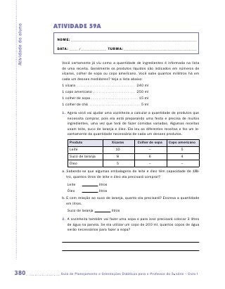 ATIVIDADE 59A
Atividade do aluno


                      NOME:___________________________________________________________________________

                      DATA: _____ /_______________	TURMA:____________________________________________


                        Você certamente já viu como a quantidade de ingredientes é informada na lista
                        de uma receita. Geralmente os produtos líquidos são indicados em números de
                        xícaras, colher de sopa ou copo americano. Você sabe quantos mililitros há em
                        cada um desses medidores? Veja a lista abaixo:
                        1 xícara . . . . . . . . . . . . . . . . . . . . . . . . . . . . . . . . . 240 ml
                        1 copo americano . . . . . . . . . . . . . . . . . . . . . . . . 250 ml
                        1 colher de sopa . . . . . . . . . . . . . . . . . . . . . . . . . .  15 ml
                        1 colher de chá . . . . . . . . . . . . . . . . . . . . . . . . . . . .  5 ml

                        1.	 Agora você vai ajudar uma cozinheira a calcular a quantidade de produtos que
                            necessita comprar, pois ela está preparando uma festa e precisa de muitos
                            ingredientes, uma vez que terá de fazer comidas variadas. Algumas receitas
                            usam leite, suco de laranja e óleo. Ela leu as diferentes receitas e fez um le-
                            vantamento da quantidade necessária de cada um desses produtos.

                               Produto                                Xícaras                 Colher de sopa    Copo americano
                               Leite                                      10                                –         5
                               Suco de laranja                             8                                6         4
                               Óleo                                        5                                –         –

                        a.	Sabendo-se que algumas embalagens de leite e óleo têm capacidade de 1 li-
                           tro, quantos litros de leite e óleo ela precisará comprar?
                             Leite	                       litros
                             Óleo	                        litros
                        b.	E com relação ao suco de laranja, quanto ela precisará? Escreva a quantidade
                           em litros.
                             Suco de laranja                          litros

                        2.	 A cozinheira também vai fazer uma sopa e para isso precisará colocar 3 litros
                            de água na panela. Se ela utilizar um copo de 200 ml, quantos copos de água
                            serão necessários para fazer a sopa?




380                    	Guia de Planejamento e Orientações Didáticas para o Professor da 3a série – Ciclo I
 