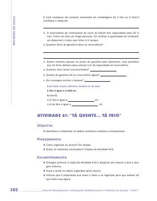 É mais vantajoso ela comprar amaciante em embalagens de 1 litro ou 2 litros?
Atividade do aluno
                        Justifique a resposta.



                        2.	 O reservatório de combustível do carro de Daniel tem capacidade para 50 li-
                            tros. Como ele fará um longo percurso, foi verificar a quantidade de combustí-
                            vel disponível e notou que tinha 1/2 tanque.
                        a.	Quantos litros de gasolina havia no reservatório?




                        3.	 Daniel resolveu passar no posto de gasolina para abastecer, mas percebeu
                            que só tinha dinheiro para colocar 1/4 da capacidade do reservatório.
                        a.	Quantos litros foram acrescentados?
                        b.	Quanto de gasolina há no reservatório agora?
                        c.	Ele conseguiu encher o tanque?

                           Para fazer esses cálculos, lembre-se de que:
                           1 litro é igual a 1.000 ml.
                           Portanto:
                           1/2 litro é igual a                       ml.
                           1/4 de litro é igual a                          ml.



                     ATIVIDADE 61: “TÁ QUENTE... TÁ FRIO”

                     Objetivo
                        „„ Identificar e interpretar os dados numéricos relativos a temperatura.


                     Planejamento
                        „„ Como organizar os alunos? Em duplas.
                        „„ Quais os materiais necessários? Cópias da Atividade 61A.


                     Encaminhamento
                        „„ Entregue primeiro a cópia da Atividade 61A e pergunte aos alunos o que a ima-
                           gem informa.
                        „„ Ouça e anote as ideias sugeridas pelos alunos.
                        „„ Informe que é importante que leiam o título e as legendas para que saibam do
                           que trata essa figura.



382                    	Guia de Planejamento e Orientações Didáticas para o Professor da 3a série – Ciclo I
 