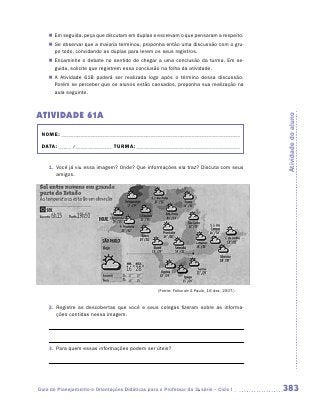 „„ Em seguida, peça que discutam em duplas e escrevam o que pensaram a respeito.
    „„ Se observar que a maioria terminou, proponha então uma discussão com o gru-
       po todo, convidando as duplas para lerem os seus registros.
    „„ Encaminhe o debate no sentido de chegar a uma conclusão da turma. Em se-
       guida, solicite que registrem essa conclusão na folha da atividade.
    „„ A Atividade 61B poderá ser realizada logo após o término dessa discussão.
       Porém se perceber que os alunos estão cansados, proponha sua realização na
       aula seguinte.



ATIVIDADE 61A




                                                                                              Atividade do aluno
 NOME:___________________________________________________________________________

 DATA: _____ /_______________	TURMA:____________________________________________


    1.	 Você já viu essa imagem? Onde? Que informações ela traz? Discuta com seus
        amigos.




                                                   (Fonte: Folha de S.Paulo, 16 dez. 2007.)


    2.	 Registre as descobertas que você e seus colegas fizeram sobre as informa-
        ções contidas nessa imagem.




    3.	 Para quem essas informações podem ser úteis?




Guia de Planejamento e Orientações Didáticas para o Professor da 3a série – Ciclo I           383
 