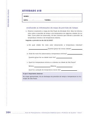 ATIVIDADE 61B
Atividade do aluno


                      NOME:___________________________________________________________________________

                      DATA: _____ /_______________	TURMA:____________________________________________



                         Analisando as informações do mapa de previsão do tempo
                        1.	 Observe novamente o mapa de São Paulo da Atividade 61A. Nele há informa-
                            ções sobre a previsão do tempo e da temperatura em algumas cidades do es-
                            tado. Como pode ser observado, há dois números que indicam a previsão: da
                            temperatura mínima e da temperatura máxima.
                        Segundo a previsão do dia 16/12/2007:

                          a.	Em qual cidade fez mais calor (observando a temperatura máxima)?

                                                         Quantos graus fez nessa cidade?


                          b.	Onde fez mais frio (observando a temperatura mínima)?

                             Quantos graus fez na cidade mais fria?


                          c.	Qual foi a temperatura mínima e a máxima na cidade de São Paulo?

                             Mínima                          Máxima

                             Qual foi a variação de temperatura nesse dia?

                     O que é importante observar:
                     No mapa apresentado, há um destaque da previsão do tempo e temperatura no mu-
                     nicípio de São Paulo.




384                    	Guia de Planejamento e Orientações Didáticas para o Professor da 3a série – Ciclo I
 
