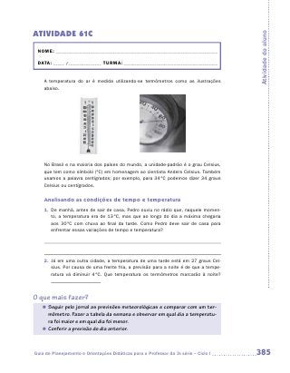 ATIVIDADE 61C




                                                                                       Atividade do aluno
 NOME: __________________________________________________________________________

 DATA: _____ /_______________ TURMA: ___________________________________________


    A temperatura do ar é medida utilizando-se termômetros como as ilustrações
    abaixo.




    No Brasil e na maioria dos países do mundo, a unidade-padrão é o grau Celsius,
    que tem como símbolo (ºC) em homenagem ao cientista Anders Celsius. Também
    usamos a palavra centígrados; por exemplo, para 34 ºC podemos dizer 34 graus
    Celsius ou centígrados.


    Analisando as condições de tempo e temperatura
    1. De manhã, antes de sair de casa, Pedro ouviu no rádio que, naquele momen-
       to, a temperatura era de 13 ºC, mas que ao longo do dia a máxima chegaria
       aos 30 ºC com chuva ao final da tarde. Como Pedro deve sair de casa para
       enfrentar essas variações de tempo e temperatura?




    2. Já em uma outra cidade, a temperatura de uma tarde está em 27 graus Cel-
       sius. Por causa de uma frente fria, a previsão para a noite é de que a tempe-
       ratura vá diminuir 4 ºC. Que temperatura os termômetros marcarão à noite?



O que mais fazer?
   „ Seguir pelo jornal as previsões meteorológicas e comparar com um ter-
     mômetro. Fazer a tabela da semana e observar em qual dia a temperatu-
     ra foi maior e em qual dia foi menor.
   „ Conferir a previsão do dia anterior.




Guia de Planejamento e Orientações Didáticas para o Professor da 3a série – Ciclo I    385
 