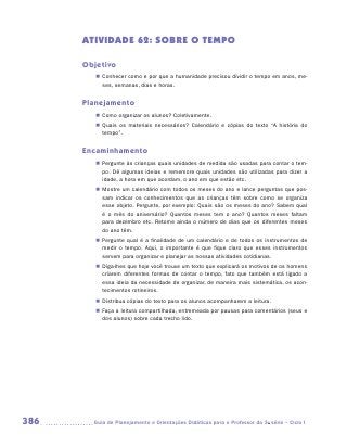 ATIVIDADE 62: SOBRE O TEMPO

      Objetivo
         „„ Conhecer como e por que a humanidade precisou dividir o tempo em anos, me-
            ses, semanas, dias e horas.


      Planejamento
         „„ Como organizar os alunos? Coletivamente.
         „„ Quais os materiais necessários? Calendário e cópias do texto “A história do
            tempo”.


      Encaminhamento
         „„ Pergunte às crianças quais unidades de medida são usadas para contar o tem-
            po. Dê algumas ideias e rememore quais unidades são utilizadas para dizer a
            idade, a hora em que acordam, o ano em que estão etc.
         „„ Mostre um calendário com todos os meses do ano e lance perguntas que pos-
            sam indicar os conhecimentos que as crianças têm sobre como se organiza
            esse objeto. Pergunte, por exemplo: Quais são os meses do ano? Sabem qual
            é o mês do aniversário? Quantos meses tem o ano? Quantos meses faltam
            para dezembro etc. Retome ainda o número de dias que os diferentes meses
            do ano têm.
         „„ Pergunte qual é a finalidade de um calendário e de todos os instrumentos de
            medir o tempo. Aqui, o importante é que fique claro que esses instrumentos
            servem para organizar e planejar as nossas atividades cotidianas.
         „„ Diga-lhes que hoje você trouxe um texto que explicará os motivos de os homens
            criarem diferentes formas de contar o tempo, fato que também está ligado a
            essa ideia da necessidade de organizar, de maneira mais sistemática, os acon-
            tecimentos rotineiros.
         „„ Distribua cópias do texto para os alunos acompanharem a leitura.
         „„ Faça a leitura compartilhada, entremeada por pausas para comentários (seus e
            dos alunos) sobre cada trecho lido.




386     	Guia de Planejamento e Orientações Didáticas para o Professor da 3a série – Ciclo I
 