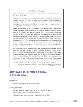 A história do tempo
    O tempo pode não ser uma criação do homem, mas a divisão do tempo em
    dias, anos, horas, sim.
    Enquanto os homens eram nômades, isto é, viviam se deslocando de um lu-
    gar para outro sem um lugar fixo para morar, buscavam a alimentação com
    seu grupo – caçando, pescando e coletando vegetais – com o que havia em
    cada lugar pelo qual passavam. Portanto, ter que saber o tempo de plantar
    era um problema que ainda não existia.
    A partir do momento em que começaram a fixar as moradias e precisaram
    cultivar plantações para alimentar-se, começaram a observar melhor os fe-
    nômenos da natureza para ajustar o plantio com as condições do tempo. As
    estações do ano e o tempo que cada uma durava começaram a ter grande
    importância na vida dos nossos ancestrais. Então, da observação das marés,
    que influenciavam nas cheias de algumas regiões, da observação das mudan-
    ças da posição do Sol, a posição de um conjunto de estrelas relacionadas a
    tempos de chuva ou de seca, surgiu a necessidade de determinar a duração
    do ano e dividi-lo em estações e em meses, e, assim, devem ter surgido os
    primeiros calendários.
    Mas o calendário como o conhecemos hoje, com 365 dias e, a cada quatro
    anos, com 366, nem sempre foi assim. Aconteceram muitos ajustes no de-
    correr da história devido aos conflitos religiosos e às revoluções pelos quais
    a humanidade passou. Até hoje, diferentes formas de contar o tempo con-
    vivem em nosso planeta. Por exemplo, o ano de 2008 no nosso calendário
    corresponde ao ano 2760 no calendário romano, 5767 no calendário judaico
    e 2551 para os budistas. Portanto, a divisão do tempo em dias e anos é uma
    invenção dos homens, e por isso varia de acordo com cada sociedade.
             (Fonte: texto adaptado, tendo como referência o Caderno especial de 1º de janeiro de
                                                                        1999, Folha de S.Paulo.)




ATIVIDADE 63: O TEMPO PASSA,
O TEMPO VOA...

Objetivo
    „„ Observar a organização de um calendário.

Planejamento
    „„ Quando realizar? Após a leitura do texto “A história do tempo”.
    „„ Como organizar os alunos? Coletivamente.
    „„ Quais os materiais necessários? Cópias da Atividade 63A.



Guia de Planejamento e Orientações Didáticas para o Professor da 3a série – Ciclo I                 387
 