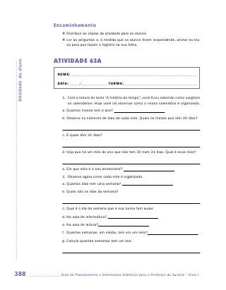 Encaminhamento
                        „„ Distribuir as cópias da atividade para os alunos.
                        „„ Ler as perguntas e, à medida que os alunos forem respondendo, anotar na lou-
                           sa para que façam o registro na sua folha.



                     ATIVIDADE 63A
Atividade do aluno




                      NOME:___________________________________________________________________________

                      DATA: _____ /_______________	TURMA:____________________________________________


                        1.	 Com a leitura do texto “A história do tempo”, você ficou sabendo como surgiram
                            os calendários. Hoje você irá observar como o nosso calendário é organizado.
                        a.	Quantos meses tem o ano?
                        b.	Observe os números de dias de cada mês. Quais os meses que têm 30 dias?



                        c.	E quais têm 31 dias?



                        d.	Veja que há um mês do ano que não tem 30 nem 31 dias. Qual é esse mês?



                        e.	Em que mês é o seu aniversário?
                        2.	 Observe agora como cada mês é organizado.
                        a.	Quantos dias tem uma semana?

                        b.	Quais são os dias da semana?

                        	
                        c.	Qual é o dia da semana que a sua turma tem aulas:

                        d.	Na sala de informática?

                        e.	Na sala de leitura?

                        f.	 Quantas semanas, em média, tem em um mês?

                        g.	Calcule quantas semanas tem um ano.




388                    	Guia de Planejamento e Orientações Didáticas para o Professor da 3a série – Ciclo I
 