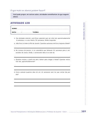 O que mais os alunos podem fazer?
   Você pode propor, em outras aulas, atividades semelhantes às que seguem
   abaixo.


ATIVIDADE 63B




                                                                                         Atividade do aluno
 NOME:___________________________________________________________________________

 DATA: _____ /_______________	TURMA:____________________________________________


    1.	 Na atividade anterior, você ficou sabendo que um mês tem aproximadamente
        4 semanas, e o ano inteiro, 52 semanas. Então responda:
    a.	João ficou 14 dias no Rio de Janeiro. Quantas semanas ele ficou naquela cidade?



    b.	No começo de janeiro, vi no calendário que faltavam 12 semanas para o ani-
       versário de Joana. Então, o aniversário dela é no mês de



    c.	Quantos meses, a partir de abril, faltam para chegar o Natal? Quantas sema-
       nas são, aproximadamente?




    d.	Como calcular quantos dias há em 12 semanas sem ter que contar dia por
       dia?

    	




Guia de Planejamento e Orientações Didáticas para o Professor da 3a série – Ciclo I      389
 