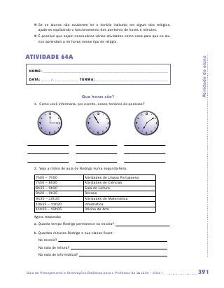 „„ Se os alunos não souberem ler o horário indicado em algum dos relógios,
       a
       ­ jude-os explicando o funcionamento dos ponteiros de horas e minutos.
    „„ É possível que sejam necessárias várias atividades como essa para que os alu-
       nos aprendam a ler horas nesse tipo de relógio.



ATIVIDADE 64A




                                                                                       Atividade do aluno
 NOME:___________________________________________________________________________

 DATA: _____ /_______________	TURMA:____________________________________________



                                 Que horas são?
    1.	 Como você informaria, por escrito, esses horários às pessoas?




    2.	 Veja a rotina de aula de Rodrigo numa segunda-feira.

     7h05 – 7h50                   Atividades de Língua Portuguesa
     7h50 – 8h35                   Atividades de Ciências
     8h35 – 9h20                   Sala de Leitura
     9h20 – 9h35                   Recreio
     9h35 – 10h35                  Atividades de Matemática
     10h35 – 11h20                 Informática
     11h20 – 12h05                 Oficina de Arte
    Agora responda:
    a.	Quanto tempo Rodrigo permanece na escola?

    b.	Quantos minutos Rodrigo e sua classe ficam:
    	 No recreio?
    	 Na sala de leitura?
    	 Na sala de informática?



Guia de Planejamento e Orientações Didáticas para o Professor da 3a série – Ciclo I    391
 