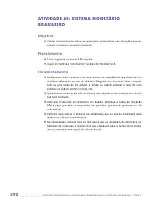 ATIVIDADE 65: SISTEMA MONETÁRIO
      BRASILEIRO

      Objetivo
         „„ Utilizar conhecimentos sobre as operações matemáticas nas situações que en-
            volvam o sistema monetário brasileiro.


      Planejamento
         „„ Como organizar os alunos? Em duplas.
         „„ Quais os materiais necessários? Cópias da Atividade 65A.


      Encaminhamento
         „„ Verifique em uma conversa com seus alunos as experiências que vivenciam no
            cotidiano referentes ao uso do dinheiro. Pergunte se costumam fazer compras
            com ou sem ajuda de um adulto, e, ainda, se sabem calcular o valor de uma
            compra, se sabem conferir o troco etc.
         „„ Questione-os sobre quais são os valores das cédulas e das moedas em circula-
            ção hoje no Brasil.
         „„ Diga que resolverão um problema em duplas. Distribua a cópia da Atividade
            65A e peça que leiam e respondam às questões, procurando apoiar-se no cál-
            culo mental.
         „„ Caminhe pela classe e observe as estratégias que os alunos empregam para
            realizar os cálculos mentalmente.
         „„ Na socialização, convide dois ou três pares que se utilizaram de diferentes es-
            tratégias de resolução e solicite-lhes que expliquem para a turma como chega-
            ram ao resultado sem apoio do cálculo escrito.




392     	Guia de Planejamento e Orientações Didáticas para o Professor da 3a série – Ciclo I
 