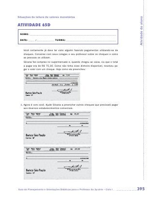 Situações de leitura de valores monetários




                                                                                      Atividade do aluno
ATIVIDADE 65D
 NOME:___________________________________________________________________________

 DATA: _____ /_______________	TURMA:____________________________________________


    Você certamente já deve ter visto alguém fazendo pagamentos utilizando-se de
    cheques. Converse com seus colegas e seu professor sobre os cheques e como
    as pessoas os utilizam.
    Silvana fez compras no supermercado e, quando chegou ao caixa, viu que o total
    a pagar era de R$ 75,30. Como não tinha esse dinheiro disponível, resolveu pa-
    gar o valor com um cheque. Veja como ela preencheu:




  1.	Agora é com você. Ajude Silvana a preencher outros cheques que precisará pagar
     aos diversos estabelecimentos comerciais.




Guia de Planejamento e Orientações Didáticas para o Professor da 3a série – Ciclo I   395
 