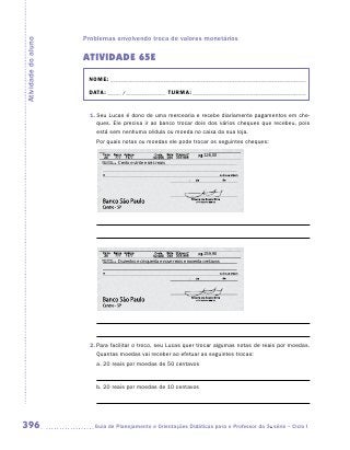 Problemas envolvendo troca de valores monetários
Atividade do aluno


                     ATIVIDADE 65E
                      NOME:___________________________________________________________________________

                      DATA: _____ /_______________	TURMA:____________________________________________


                       1.	Seu Lucas é dono de uma mercearia e recebe diariamente pagamentos em che-
                          ques. Ele precisa ir ao banco trocar dois dos vários cheques que recebeu, pois
                          está sem nenhuma cédula ou moeda no caixa da sua loja.
                         Por quais notas ou moedas ele pode trocar os seguintes cheques:

                                                                             126,00
                                 Cento e vinte e seis reais




                                                                             259,90
                                 Duzentos e cinquenta e nove reais e noventa centavos




                       2.	Para facilitar o troco, seu Lucas quer trocar algumas notas de reais por moedas.
                          Quantas moedas vai receber ao efetuar as seguintes trocas:
                         a.	20 reais por moedas de 50 centavos	

                         	
                         b.	20 reais por moedas de 10 centavos	

                         	



396                     	Guia de Planejamento e Orientações Didáticas para o Professor da 3a série – Ciclo I
 