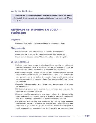 Você pode também...
   ... solicitar aos alunos que pesquisem a origem do dinheiro nos sites indica-
   dos no Guia de planejamento e orientações didáticas para o professor do 2º ano,
   v. 1, p. 171.




ATIVIDADE 66: MEDINDO EM VOLTA –
PERÍMETRO

Objetivo
    „„ Compreender o perímetro como a medida do contorno de uma área.


Planejamento
    „„ Quando realizar? Após o trabalho com as unidades de comprimento.
    „„ Como organizar os alunos? Em grupos de quatro a cinco integrantes.
    „„ Quais os materiais necessários? Fita métrica, cópia da folha de registro.


Encaminhamento
    „„ Coloque para a classe a seguinte situação-problema: suponha que o diretor de
       uma escola resolveu cercar a quadra de esportes com alambrado. O que ele
       deve fazer para saber quantos metros de alambrado são necessários?
    „„ Certamente dirão que é preciso medir e que será necessário que se utilize de
       algum instrumento de medida, como a fita métrica. Alguns alunos podem suge-
       rir o uso de trenas, o que também é adequado. Pergunte então como medir o
       contorno da quadra. Que maneiras há para fazer essa medição? Ouça e anote
       as sugestões.
    „„ Proponha então que realizem a medida da quadra da sua escola e leve trenas
       ou fitas métricas.
    „„ Divida-os em grupos de quatro ou cinco alunos e entregue para cada um a fita
       métrica e uma folha para anotações.
    „„ Durante a medição, observe como os grupos a realizam. Uma das possibilida-
       des é medir continuamente todo o contorno da quadra; outra seria medir primei-
       ro a largura e depois o comprimento da quadra, calculando o restante.
    „„ Voltando para a classe, faça uma socialização dos registros e dos resultados
       das medidas. Discuta as diferenças que surgirem, qual é o procedimento mais
       econômico. O que se espera é que concluam que a maneira mais apropriada é
       medir os quatro lados separadamente e depois somá-los ou, como se trata de




Guia de Planejamento e Orientações Didáticas para o Professor da 3a série – Ciclo I     397
 