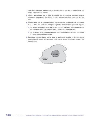 uma área retangular, medir somente o comprimento e a largura e multiplicar por
         dois a soma desses valores.
       „„ Informe aos alunos que o valor da medida do contorno da quadra chama-se
          perímetro. Pergunte em que outros casos é preciso calcular o perímetro de uma
          área.
       „„ É importante que as crianças saibam que o conceito de perímetro é muito utili-
          zado no dia a dia. Além dos exemplos sugeridos pelos alunos, apresente alguns:
         JJ Um proprietário de um sítio que deseja cercá-lo precisará saber quantos me-
            tros de cerca serão necessários para a realização desse serviço.
         JJ Um azulejista quando coloca ladrilhos num ambiente (quarto, sala etc.) finali-
            za com a colocação de rodapés.
       „„ Conversar com os alunos que a ideia de perímetro também está presente na
          elaboração de mapas. Por exemplo, toda cidade possui perímetro urbano e pe-
          rímetro rural.




                                            PERÍMETRO
                                             URBANO


                             PERÍMETRO
                               RURAL




398   	Guia de Planejamento e Orientações Didáticas para o Professor da 3a série – Ciclo I
 
