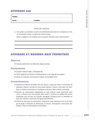 ATIVIDADE 66A




                                                                                         Atividade do aluno
 NOME:___________________________________________________________________________

 DATA: _____ /_______________	TURMA:____________________________________________



                                Folha de registro
    1.	 Seu grupo vai descobrir quanto de alambrado precisaria ser comprado se fos-
        se necessário cercar a quadra de nossa escola.
    	   Anote o registro e as medidas que os grupos acharam mais interessantes.

    	

    	




ATIVIDADE 67: MEDINDO MAIS PERÍMETROS

Objetivo
    „„ Calcular perímetros de diferentes figuras planas.

Planejamento
    „„ Quando realizar? Após a Atividade 66.
    „„ Como organizar os alunos? Individualmente e em seguida em duplas.
    „„ Quais os materiais necessários? Cópias da Atividade 67A.

Encaminhamento
    „„ Distribua a folha da Atividade 67A aos alunos e peça que leiam o enunciado do
       problema. Depois, convide um aluno para explicar à classe o que deve ser feito.
       Faça os ajustes necessários e assegure-se de que todos tenham entendido.
    „„ Retome as informações trabalhadas na aula anterior sobre perímetro, bem
       como a maneira que encontraram para medir o contorno da quadra da escola,
       lembrando que ela tem um formato retangular. Esclareça que na atividade de
       hoje irão calcular o perímetro de figuras geométricas.
    „„ Oriente-os para que, ao terminarem, comparem suas respostas com as do cole-
       ga da dupla e discutam as diferenças, se houver. Acompanhe a discussão das
       duplas e faça as intervenções necessárias.




Guia de Planejamento e Orientações Didáticas para o Professor da 3a série – Ciclo I      399
 