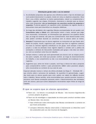 Orientações gerais sobre o uso do material
     1.	 s atividades propostas são apenas uma referência sobre o tipo de atividade que
        A
        você poderá desenvolver no projeto, tendo em vista os objetivos propostos. Deve
        ficar a seu critério substituir os textos apresentados, reduzir ou complementar o
        trabalho sugerido nas etapas. Entretanto, chamamos a atenção para as discus-
        sões orais propostas: não as transformem em exercícios escritos de perguntas e
        respostas. É preciso garantir um equilíbrio entre atividades de registro escrito e
        discussões orais para diversificar as situações didáticas.
     2.	 o longo das atividades são sugeridas fábulas acompanhadas de um quadro com
        A
        Comentários sobre a fábula com informações sobre o texto, sempre que julga-
        mos necessário. Certamente, as informações que aparecem nos quadros desse
        tipo, ao longo do material, são para seu conhecimento. Você deverá avaliar como
        elas podem contribuir durante as conversas com os alunos sobre os textos.
     3.	
        Atenção! É importante que os alunos registrem os momentos em que fazem ativi-
        dades do projeto. Assim, sugerimos que, sempre que fizer os registros coletivos
        na lousa ou solicitar registros individuais ou em grupo, você coloque o título do
        projeto e a data da atividade. Esse registro objetiva o contato com a prática de
        anotações e sínteses de discussões realizadas pelo grupo e não deve ser exten-
        so, nem se constituir como foco do trabalho.
     4.	
        Sempre retome o cartaz que será apresentado aos alunos com as etapas previs-
        tas para o projeto, de modo que possam conferir, ao longo do desenvolvimento
        do trabalho, o seu cumprimento ou não e as necessidades de mudanças no cro-
        nograma.
     5.	
        Sugerimos que, antes de iniciar o projeto, você faça a leitura de toda a proposta
        para compreendê-la melhor e para previamente refletir sobre possíveis adapta-
        ções necessárias ao contexto da sua sala de aula.
     Especial atenção merece a leitura da última atividade da Etapa 6 – Atividade 6D –,
     que orienta sobre o processo de avaliação. As questões lá apresentadas, sugeri-
     das tanto para os alunos quanto para você, podem ser objeto de reflexão durante
     todo o trabalho. Nesse sentido, seria recomendável que, quando possível, durante o
     processo você fizesse anotações pessoais sobre o desenvolvimento das atividades
     junto aos alunos, para que outras adaptações necessárias sejam feitas ao longo do
     trabalho.


     O que se espera que os alunos aprendam:
        „„ Fazer uso – na leitura e na produção de fábulas – dos recursos linguístico-dis-
           cursivos próprios do gênero.
        „„ Fazer uso de estratégias e capacidades de leitura para construir sentidos sobre
           as fábulas lidas. Isto envolve:
           JJ fazer inferências sobre informações das fábulas considerando o contexto em
              que foram produzidas;
           JJ comparar diferentes fábulas observando e relacionando os diferentes senti-
              dos produzidos pelo uso dos recursos da linguagem.



40     	Guia de Planejamento e Orientações Didáticas para o Professor da 3a série – Ciclo I
 