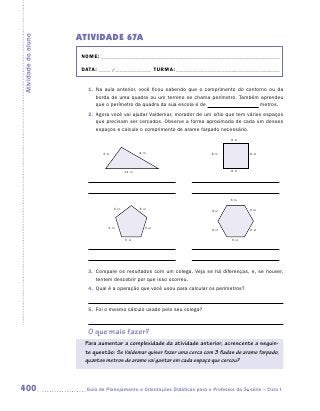 ATIVIDADE 67A
Atividade do aluno


                      NOME:___________________________________________________________________________

                      DATA: _____ /_______________	TURMA:____________________________________________


                        1.	 Na aula anterior, você ficou sabendo que o comprimento do contorno ou da
                            borda de uma quadra ou um terreno se chama perímetro. Também aprendeu
                            que o perímetro da quadra da sua escola é de                   metros.
                        2.	 Agora você vai ajudar Valdemar, morador de um sítio que tem vários espaços
                            que precisam ser cercados. Observe a forma aproximada de cada um desses
                            espaços e calcule o comprimento de arame farpado necessário.
                                                                                     8m


                              5m               8m                            8m              8m



                                        12 m                                         8m




                                                                                     6m

                                   5m          5m                            6m              6m



                                 5m             5m
                                                                             6m              6m

                                        5m                                           6m




                        3.	 Compare os resultados com um colega. Veja se há diferenças, e, se houver,
                            tentem descobrir por que isso ocorreu.
                        4.	 Qual é a operação que você usou para calcular os perímetros?


                        5.	 Foi o mesmo cálculo usado pelo seu colega?



                        O que mais fazer?
                       Para aumentar a complexidade da atividade anterior, acrescente a seguin-
                       te questão: Se Valdemar quiser fazer uma cerca com 3 fiadas de arame farpado,
                       quantos metros de arame vai gastar em cada espaço que cercou?



400                    	Guia de Planejamento e Orientações Didáticas para o Professor da 3a série – Ciclo I
 