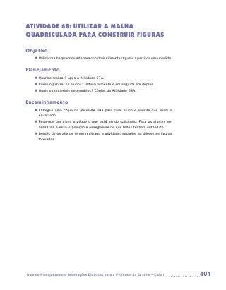 ATIVIDADE 68: UTILIZAr a MALHA
QUADRICULADA PARA CONSTRUIR FIGURAS

Objetivo
    „„ Utilizar malha quadriculada para construir diferentes figuras a partir de uma medida.


Planejamento
    „„ Quando realizar? Após a Atividade 67A.
    „„ Como organizar os alunos? Individualmente e em seguida em duplas.
    „„ Quais os materiais necessários? Cópias da Atividade 68A.


Encaminhamento
    „„ Entregue uma cópia da Atividade 68A para cada aluno e solicite que leiam o
       enunciado.
    „„ Peça que um aluno explique o que está sendo solicitado. Faça os ajustes ne-
       cessários a essa exposição e assegure-se de que todos tenham entendido.
    „„ Depois de os alunos terem realizado a atividade, socialize as diferentes figuras
       formadas.




Guia de Planejamento e Orientações Didáticas para o Professor da 3a série – Ciclo I            401
 
