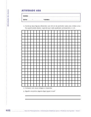 ATIVIDADE 68A
Atividade do aluno


                      NOME:___________________________________________________________________________

                      DATA: _____ /_______________	TURMA:____________________________________________


                      1.	Construa duas figuras diferentes com 16 cm de perímetro cada uma. Utilize a ma-
                         lha quadriculada abaixo, supondo que cada quadrado corresponde a 1 cm.




                      2.	Compare com seus colegas e responda:
                      a.	Alguém encontrou alguma figura igual à sua?



                        	




402                    	Guia de Planejamento e Orientações Didáticas para o Professor da 3a série – Ciclo I
 