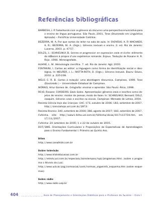 Referências bibliográficas
      BARBOSA, J. P Trabalhando com os gêneros do discurso: uma perspectiva enunciativa para
                  .
          o ensino de língua portuguesa. São Paulo, 2001. Tese (Doutorado em Linguística
          Aplicada) – Pontifícia Universidade Católica.
      BEZERRA, M. A. Por que cartas do leitor na sala de aula. In: DIONÍSIO, A. P MACHADO,
                                                                                .;
          A. R.; BEZERRA, M. A. (Orgs.). Gêneros textuais e ensino. 2. ed. Rio de Janeiro:
          Lucerna, 2003. p. 47-57.
      DOLZS, J.; SCHNEUWLY, B. Genres et progression en expression orale et écrite: eléments
          de réflexion à propos d’une expérience romande. Enjeux. Tradução de Roxane H. R.
          Rojo. 1996. Mimeografado.
      HUHNE, L. M. Metodologia científica. 7. ed. Rio de Janeiro: Agir, 2000.
      FONTANINI, I. Cartas ao editor: a linguagem como forma de identificação social e ideo-
          lógica. In: MEURER, J. L.; MOTTA-ROTH, D. (Orgs.). Gêneros textuais. Bauru: Edusc,
          2002. p. 225-238.
      MELO, C. R. B. Cartas à redação: uma abordagem discursiva. Campinas, 1999. Tese
          (Doutorado ) – Universidade Estadual de Campinas.
      MORAIS, Artur Gomes de. Ortografia: ensinar e aprender. São Paulo: Ática, 1998.
      ROJO, Roxane; CORDEIRO, Glaís Sales. Apresentação: gêneros orais e escritos como ob-
          jetos de ensino: modos de pensar, modo de fazer. In: SCHNEUWLY, Bernard; DOLZ,
          Joaquim. Gêneros orais e escritos na escola. Campinas: Mercado de Letras, 2004.
      Revista Ciência Hoje das Crianças: CHC, 173, outubro de 2006; 183, setembro de 2007.
           http://cienciahoje.uol.com.br/2873
      Revista Recreio: 340, setembro de 2006; 386, agosto de 2007; 183, setembro de 2007.
      Folhinha. site: http://www1.folha.uol.com.br/folhinha/dicas/di17110704.htm, em
           17/11/2007.
      Folhinha: 24 setembro de 2005; 1 e 22 de outubro de 2005.
      DOT/SME. Orientações Curriculares e Proposições de Expectativas de Aprendizagem
          para o Ensino Fundamental I: Primeiro ao Quinto Ano.

      Sites
      http://www.canalkids.com.br

      Sobre televisão
      http://www.klickeducacao.com.br
      http://retrotv.uol.com.br/especiais/bonstempos/tupi/programas.html. (sobre o progra-
      ma o Mundo da Lua).
      http://www.ucb.br/prg/comsocial/cceh/normas_organinfo_esquema.htm (sobre esque-
      mas)


      Sobre rádio
      http://www.radio.usp.br



404      	Guia de Planejamento e Orientações Didáticas para o Professor da 3a série – Ciclo I
 