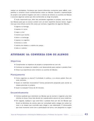 realizar as atividades). Esclareça que haverá diferentes momentos para refletir, com-
partilhar e construir novos conhecimentos sobre as fábulas. Durante a apresentação
do projeto você poderá resgatar com eles a vivência de leitores ou ouvintes de fábulas
e anunciar algumas outras que eles conhecerão ao longo do projeto.
     É muito importante que, além das atividades sugeridas no projeto, você leia mui-
tas fábulas para que os alunos contem com um bom repertório desses textos. Sugeri-
mos que essa leitura ocorra três vezes por semana. Sugestões de algumas fábulas:
     A cigarra e a formiga
     A raposa e o corvo
     O sapo e o boi
     O menino que mentia
     A lebre e a tartaruga
     A raposa e a cegonha
     A menina e o leite
     O ratinho da cidade e o ratinho do campo
     O leão e o ratinho



ATIVIDADE 1A: CONVERSA COM OS ALUNOS

Objetivos
     „„ Compreender os objetivos do projeto e comprometer-se com ele.
     „„ Conhecer as etapas do trabalho a ser desenvolvido para realizar o produto final.
     „„ Ativar sua experiência como leitores ou ouvintes de fábulas.


Planejamento
     „„ Como organizar os alunos? A atividade é coletiva, e os alunos podem ficar em
        suas carteiras.
     „„ Quais os materiais necessários? Cartaz previamente preparado para anotar as
        etapas previstas no projeto.
     „„ Qual é a duração? Cerca de 40 minutos.


Encaminhamento
     „„ Comece pedindo que relembrem as fábulas que já ouviram e organize uma lista
        coletiva na lousa. Essa lista deverá ser copiada pelos alunos em seus cadernos.
     „„ Em seguida, explique o que será feito: o produto final (um livro de fábulas que
        ficará na biblioteca da escola, para ser consultado pelos colegas de outras tur-
        mas) e as etapas que ocorrerão para chegar a sua elaboração. É interessante
        que esse momento conte com a participação da turma, com perguntas ou suges-



Guia de Planejamento e Orientações Didáticas para o Professor da 3a série – Ciclo I        43
 