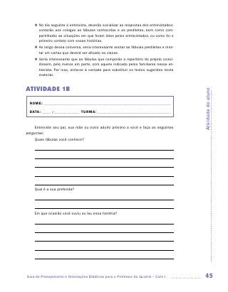„„ No dia seguinte à entrevista, deverão socializar as respostas dos entrevistados:
       contarão aos colegas as fábulas conhecidas e as prediletas, bem como com-
       partilharão as situações em que foram lidas pelos entrevistados, ou como foi o
       primeiro contato com essas histórias.
    „„ Ao longo dessa conversa, seria interessante anotar as fábulas prediletas e mon-
       tar um cartaz que deverá ser afixado na classe.
    „„ Seria interessante que as fábulas que comporão o repertório do projeto coinci-
       dissem, pelo menos em parte, com aquele indicado pelos familiares nessa en-
       trevista. Por isso, sinta-se à vontade para substituir os textos sugeridos neste
       material.


ATIVIDADE 1B




                                                                                          Atividade do aluno
  NOME:___________________________________________________________________________

  DATA: _____ /_______________	TURMA:____________________________________________


     Entreviste seu pai, sua mãe ou outro adulto próximo a você e faça as seguintes
perguntas:
    Quais fábulas você conhece?




    Qual é a sua preferida?




    Em que ocasião você ouviu ou leu essa história?




Guia de Planejamento e Orientações Didáticas para o Professor da 3a série – Ciclo I        45
 