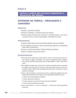 Etapa 2
      Leitura e análise dos recursos linguísticos e
      discursivos das fábulas

     ATIVIDADE 2A: FÁBULA – FINALIDADES E
     CONTEÚDO
     Objetivos
        „„ Ampliar o repertório de fábulas.
        „„ Discutir a finalidade e o conteúdo temático das fábulas.
        „„ Observar alguns elementos que constituem o conteúdo temático: o tom de en-
           sinamento, moral ou crítica; as personagens relacionadas ao enredo.


     Planejamento
        „„ Quando realizar? Após a leitura das fábulas sugeridas para esta atividade.
        „„ Como organizar os alunos? A leitura será feita pelo professor e acompanhada
           pelos alunos, coletivamente.
        „„ Quais os materiais necessários? Cópia das fábulas para leitura.
        „„ Qual é a duração? Cerca de 30 minutos.

     Encaminhamento
        „„ Antes de fazer a leitura das outras fábulas, retome a conversa que tiveram so-
           bre a fábula “A cigarra e a formiga” (ou a que foi escolhida por você), resgatan-
           do o que foi discutido sobre quem eram as personagens e sobre o que fala o
           texto.
        „„ Em seguida, esclareça que vocês irão ler outras duas fábulas para começarem
           a estudar o que elas têm em comum e o que varia. Anote na lousa o que eles
           já sabem sobre a fábula para que depois possa retomar e confirmar ou não os
           aspectos levantados.
        „„ Faça a leitura da fábula “O menino que mentia”, seguida de perguntas de cons-
           tatação da compreensão mais geral do texto (apreensão global), tais como:
          JJ Quem são as personagens da fábula?
          JJ Como cada uma é descrita?
          JJ O que acontece com elas? Ou O que acontece na fábula?
          JJ O que vocês entenderam da moral?
        „„ Leia a outra fábula – “A rosa e a borboleta” – e discuta as mesmas questões
           anteriores.



46     	Guia de Planejamento e Orientações Didáticas para o Professor da 3a série – Ciclo I
 