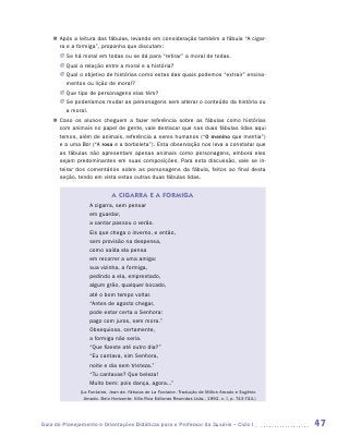 „„ Após a leitura das fábulas, levando em consideração também a fábula “A cigar-
       ra e a formiga”, proponha que discutam:
       JJ Se há moral em todas ou se dá para “retirar” a moral de todas.
       JJ Qual a relação entre a moral e a história?
       JJ Qual o objetivo de histórias como estas das quais podemos “extrair” ensina-
          mentos ou lição de moral?
       JJ Que tipo de personagens elas têm?
       JJ Se poderíamos mudar as personagens sem alterar o conteúdo da história ou
          a moral.
    „„ Caso os alunos cheguem a fazer referência sobre as fábulas como histórias
       com animais no papel de gente, vale destacar que nas duas fábulas lidas aqui
       temos, além de animais, referência a seres humanos (“O menino que mentia”)
       e a uma flor (“A rosa e a borboleta”). Esta observação nos leva a constatar que
       as fábulas não apresentam apenas animais como personagens, embora eles
       sejam predominantes em suas composições. Para esta discussão, vale se in-
       teirar dos comentários sobre as personagens da fábula, feitos ao final desta
       seção, tendo em vista estas outras duas fábulas lidas.

                              A CIGARRA E A FORMIGA
                   A cigarra, sem pensar
                   em guardar,
                   a cantar passou o verão.
                   Eis que chega o inverno, e então,
                   sem provisão na despensa,
                   como saída ela pensa
                   em recorrer a uma amiga:
                   sua vizinha, a formiga,
                   pedindo a ela, emprestado,
                   algum grão, qualquer bocado,
                   até o bom tempo voltar.
                   “Antes de agosto chegar,
                   pode estar certa a Senhora:
                   pago com juros, sem mora.”
                   Obsequiosa, certamente,
                   a formiga não seria.
                   “Que fizeste até outro dia?”
                   “Eu cantava, sim Senhora,
                   noite e dia sem tristeza.”
                   “Tu cantavas? Que beleza!
                   Muito bem: pois dança, agora...”
               (La Fontaine, Jean de. Fábulas de La Fontaine. Tradução de Milton Amado e Eugênio
                 Amado. Belo Horizonte: Villa Rica Editoras Reunidas Ltda., 1992. v. I, p. 743-744.)




Guia de Planejamento e Orientações Didáticas para o Professor da 3a série – Ciclo I                    47
 