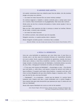 O MENINO QUE MENTIA
      Um pastor costumava levar seu rebanho para fora da aldeia. Um dia resolveu
      pregar uma peça nos vizinhos.
      — Um lobo! Um lobo! Socorro! Ele vai comer minhas ovelhas!
      Os vizinhos largaram o trabalho e saíram correndo para o campo para socor-
      rer o menino. Mas encontraram-no às gargalhadas. Não havia lobo nenhum.
      Ainda outra vez ele fez a mesma brincadeira e todos vieram ajudar. E ele ca-
      çoou de todos.
      Mas um dia o lobo apareceu de fato e começou a atacar as ovelhas. Morren-
      do de medo, o menino saiu correndo.
      — Um lobo! Um lobo! Socorro!
      Os vizinhos ouviram, mas acharam que era caçoada.
      Ninguém socorreu, e o pastor perdeu todo o rebanho.
      Moral: Ninguém acredita quando o mentiroso fala a verdade.
             (Bennett, William. Livro das virtudes para crianças. Rio de Janeiro: Nova Fronteira, 1977.)




                                  A ROSA E A BORBOLETA
      Uma vez, uma borboleta se apaixonou por uma linda rosa. A rosa ficou co-
      movida, pois o pó das asas da borboleta formava um maravilhoso desenho
      em ouro e prata. Assim, quando a borboleta se aproximou, voando, da rosa e
      disse que a amava, a rosa ficou coradinha e aceitou o namoro. Depois de um
      longo noivado e muitas promessas de fidelidade, a borboleta deixou sua ama-
      da rosa. Mas, ó desgraça! A borboleta só voltou um tempo depois.
      — É isso que você chama de fidelidade? – choramingou a rosa. – Faz séculos
      que você partiu, e, além disso, você passa o tempo de namoro com todos os
      tipos de flores. Vi quando você beijou dona Gerânio, vi quando você deu volti-
      nhas na dona Margarida até que dona Abelha chegou e expulsou você... Pena
      que ela não lhe deu uma boa ferroada!
      — Fidelidade!? – riu a borboleta. – Assim que me afastei, vi o senhor Vento
      beijando você. Depois você deu o maior escândalo com o senhor Zangão e
      ficou dando trela para todo besourinho que passava por aqui. E ainda vem me
      falar em fidelidade!
      Moral: Não espere fidelidade dos outros se não for fiel também.
                 (Ash, Russell; Higton, Bernard (Comp.). Fábulas de Esopo. Tradução de Heloisa Jahn.
                                                  São Paulo: Companhia das Letrinhas, 1990. p. 86.)




48   	Guia de Planejamento e Orientações Didáticas para o Professor da 3a série – Ciclo I
 