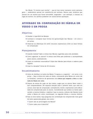 Na fábula “O menino que mentia” – que já traz seres humanos como persona-
     gens –, poderíamos pensar em substituí-los por animais. Nesse caso, teríamos que
     pensar em um animal que fosse brincalhão, enganador – por exemplo, o macaco no
     lugar do menino. Os vizinhos poderiam ser outros bichos quaisquer.



     ATIVIDADE 2b: COMPARAÇÃO DE FÁBULA EM
     VERSO E EM PROSA

     Objetivos
         „„ Ampliar o repertório de fábulas.
         „„ Conhecer e comparar duas formas de apresentação das fábulas – em verso e
            em prosa.
         „„ Observar as diferenças de estilo (recursos expressivos) entre as duas formas
            de composição.


     Planejamento
         „„ Quando realizar? Após a leitura das fábulas sugeridas para esta atividade.
         „„ Como organizar os alunos? A leitura será feita pelo professor e acompanhada
            pelos alunos, coletivamente.
         „„ Quais os materiais necessários? Cópia das fábulas para leitura e caderno para
            registro.
         „„ Qual é a duração? Cerca de 30 minutos.


     Encaminhamento
         „„ Antes de distribuir os textos da fábula “A raposa e a cegonha” – em verso e em
            prosa –, faça a leitura de cada um deles, começando pela fábula em verso (de
            La Fontaine). Lembre-se de apresentar uma leitura que respeite o ritmo e a me-
            lodia da fábula em verso.
         „„ Depois da leitura de cada um dos textos, sugira que os alunos falem sobre o
            que compreenderam. Dê especial atenção para o primeiro texto, que está em
            versos; esse tipo de composição, normalmente, tende a representar certa dificul-
            dade de compreensão para os alunos. Considerando que ambos os textos apre-
            sentam a mesma história, o objetivo é que os alunos, embora não falando muito
            sobre a fábula em verso, reconheçam, na segunda leitura, a mesma história.
         „„ Para os dois textos, faça perguntas de constatação da compreensão mais geral
            do texto (apreensão global), tais como:
            JJ Quem são as personagens da fábula?
            JJ Como cada uma é descrita?




50      	Guia de Planejamento e Orientações Didáticas para o Professor da 3a série – Ciclo I
 