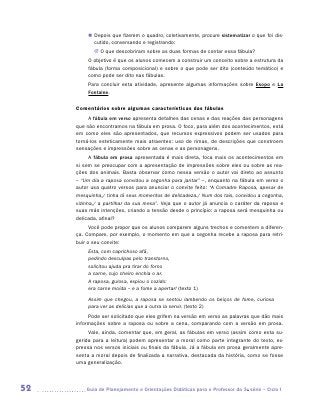 „„ Depois que fizerem o quadro, coletivamente, procure sistematizar o que foi dis-
            cutido, conversando e registrando:
            JJ O que descobriram sobre as duas formas de contar essa fábula?
         O objetivo é que os alunos comecem a construir um conceito sobre a estrutura da
         fábula (forma composicional) e sobre o que pode ser dito (conteúdo temático) e
         como pode ser dito nas fábulas.
         Para concluir esta atividade, apresente algumas informações sobre Esopo e La
         Fontaine.

     Comentários sobre algumas características das fábulas
          A fábula em verso apresenta detalhes das cenas e das reações das personagens
     que não encontramos na fábula em prosa. O foco, para além dos acontecimentos, está
     em como eles são apresentados, que recursos expressivos podem ser usados para
     torná-los esteticamente mais atraentes: uso de rimas, de descrições que ­ onstroem
                                                                             c
     sensações e impressões sobre as cenas e as personagens.
           A fábula em prosa apresentada é mais direta, foca mais os acontecimentos em
     si sem se preocupar com a apresentação de impressões sobre eles ou sobre as rea-
     ções dos animais. Basta observar como nessa versão o autor vai direto ao assunto
     – “Um dia a raposa convidou a cegonha para jantar” –, enquanto na fábula em verso o
     autor usa quatro versos para anunciar o convite feito: “A Comadre Raposa, apesar de
     mesquinha,/ tinha lá seus momentos de delicadeza./ Num dos tais, convidou a cegonha,
     vizinha,/ a partilhar da sua mesa”. Veja que o autor já anuncia o caráter da raposa e
     suas más intenções, criando a tensão desde o princípio: a raposa será mesquinha ou
     delicada, afinal?
           Você pode propor que os alunos comparem alguns trechos e comentem a diferen-
     ça. Compare, por exemplo, o momento em que a cegonha recebe a raposa para retri-
     buir o seu convite:
          Esta, com caprichoso afã,
          pedindo desculpas pelo transtorno,
          solicitou ajuda pra tirar do forno
          a carne, cujo cheiro enchia o ar.
          A raposa, gulosa, espiou o cozido:
          era carne moída – e a fome a apertar! (texto 1)
          Assim que chegou, a raposa se sentou lambendo os beiços de fome, curiosa
          para ver as delícias que a outra ia servir. (texto 2)
          Pode ser solicitado que eles grifem na versão em verso as palavras que dão mais
     informações sobre a raposa ou sobre a cena, comparando com a versão em prosa.
          Vale, ainda, comentar que, em geral, as fábulas em verso (assim como esta su-
     gerida para a leitura) podem apresentar a moral como parte integrante do texto, ex-
     pressa nos versos iniciais ou finais da fábula. Já a fábula em prosa geralmente apre-
     senta a moral depois de finalizada a narrativa, destacada da história, como se fosse
     uma generalização.




52      	Guia de Planejamento e Orientações Didáticas para o Professor da 3a série – Ciclo I
 
