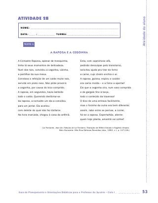 ATIVIDADE 2b




                                                                                                                     Atividade do aluno
  NOME:___________________________________________________________________________

  DATA: _____ /_______________	TURMA:____________________________________________


     TEXTO 1


                              A RAPOSA E A CEGONHA

A Comadre Raposa, apesar de mesquinha,                      Esta, com caprichoso afã,
tinha lá seus momentos de delicadeza.                       pedindo desculpas pelo transtorno,
Num dos tais, convidou a cegonha, vizinha,                  solicitou ajuda pra tirar do forno
a partilhar da sua mesa.                                    a carne, cujo cheiro enchia o ar.
Constava a refeição de um caldo muito ralo,                 A raposa, gulosa, espiou o cozido:
servido em prato raso. Não pôde prová-lo                    era carne moída – e a fome a apertar!
a cegonha, por causa do bico comprido.                      Eis que a cegonha vira, num vaso comprido
A raposa, em segundos, havia lambido                        e de gargalo fino à beça,
todo o caldo. Querendo desforrar-se                         todo o conteúdo da travessa!
da raposa, a comadre um dia a convidou                      O bico de uma entrava facilmente,
para um jantar. Ela aceitou                                 mas o focinho da outra era bem diferente;
com deleite do qual não fez disfarce.                       assim, rabo entre as pernas, a correr,
Na hora marcada, chegou à casa da anfitriã.                 foi-se a raposa. Espertalhão, atente:
                                                            quem hoje planta, amanhã vai colher!


                    (La Fontaine, Jean de. Fábulas de La Fontaine. Tradução de Milton Amado e Eugênio Amado.
                                      Belo Horizonte: Villa Rica Editoras Reunidas Ltda., 1992. v. I, p. 117-118.)




Guia de Planejamento e Orientações Didáticas para o Professor da 3a série – Ciclo I                                   53
 