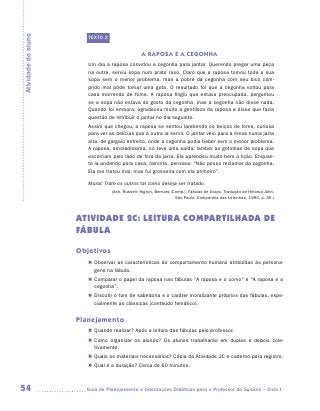 Atividade do aluno
                        TEXTO 2


                                                 A RAPOSA E A CEGONHA
                        Um dia a raposa convidou a cegonha para jantar. Querendo pregar uma peça
                        na outra, serviu sopa num prato raso. Claro que a raposa tomou toda a sua
                        sopa sem o menor problema, mas a pobre da cegonha com seu bico com-
                        prido mal pôde tomar uma gota. O resultado foi que a cegonha voltou para
                        casa morrendo de fome. A raposa fingiu que estava preocupada, perguntou
                        se a sopa não estava do gosto da cegonha, mas a cegonha não disse nada.
                        Quando foi embora, agradeceu muito a gentileza da raposa e disse que fazia
                        questão de retribuir o jantar no dia seguinte.
                        Assim que chegou, a raposa se sentou lambendo os beiços de fome, curiosa
                        para ver as delícias que a outra ia servir. O jantar veio para a mesa numa jarra
                        alta, de gargalo estreito, onde a cegonha podia beber sem o menor problema.
                        A raposa, amoladíssima, só teve uma saída: lamber as gotinhas de sopa que
                        escorriam pelo lado de fora da jarra. Ela aprendeu muito bem a lição. Enquan-
                        to ia andando para casa, faminta, pensava: “Não posso reclamar da cegonha.
                        Ela me tratou mal, mas fui grosseira com ela primeiro”.

                        Moral: Trate os outros tal como deseja ser tratado.
                                  (Ash, Russell; Higton, Bernard (Comp.). Fábulas de Esopo. Tradução de Heloisa Jahn.
                                                                   São Paulo: Companhia das Letrinhas, 1990. p. 36.)




                     ATIVIDADE 2c: LEITURA COMPARTILHADA DE
                     FÁBULA

                     Objetivos
                        „„ Observar as características do comportamento humano atribuídas às persona-
                           gens na fábula.
                        „„ Comparar o papel da raposa nas fábulas “A raposa e o corvo” e “A raposa e a
                           cegonha”.
                        „„ Discutir o tom de sabedoria e o caráter moralizante próprios das fábulas, espe-
                           cialmente as clássicas (conteúdo temático).


                     Planejamento
                        „„ Quando realizar? Após a leitura das fábulas pelo professor.
                        „„ Como organizar os alunos? Os alunos trabalharão em duplas e depois cole­
                           tivamente.
                        „„ Quais os materiais necessários? Cópia da Atividade 2C e caderno para registro.
                        „„ Qual é a duração? Cerca de 60 minutos.



54                     	Guia de Planejamento e Orientações Didáticas para o Professor da 3a série – Ciclo I
 