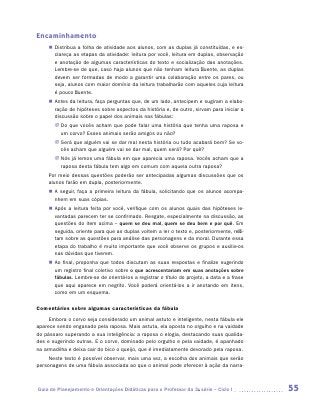 Encaminhamento
    „„ Distribua a folha de atividade aos alunos, com as duplas já constituídas, e es-
       clareça as etapas da atividade: leitura por você, leitura em duplas, observação
       e anotação de algumas características do texto e socialização das anotações.
       Lembre-se de que, caso haja alunos que não tenham leitura fluente, as duplas
       devem ser formadas de modo a garantir uma colaboração entre os pares, ou
       seja, alunos com maior domínio da leitura trabalharão com aqueles cuja leitura
       é pouco fluente.
    „„ Antes da leitura, faça perguntas que, de um lado, antecipem e sugiram a elabo-
       ração de hipóteses sobre aspectos da história e, de outro, sirvam para iniciar a
       discussão sobre o papel dos animais nas fábulas:
       JJ Do que vocês acham que pode falar uma história que tenha uma raposa e
          um corvo? Esses animais serão amigos ou não?
       JJ Será que alguém vai se dar mal nesta história ou tudo acabará bem? Se vo-
          cês acham que alguém vai se dar mal, quem será? Por quê?
       JJ Nós já lemos uma fábula em que aparecia uma raposa. Vocês acham que a
          raposa desta fábula tem algo em comum com aquela outra raposa?
    Por meio dessas questões poderão ser antecipadas algumas discussões que os
    alunos farão em dupla, posteriormente.
    „„ A seguir, faça a primeira leitura da fábula, solicitando que os alunos acompa-
       nhem em suas cópias.
    „„ Após a leitura feita por você, verifique com os alunos quais das hipóteses le-
       vantadas parecem ter se confirmado. Resgate, especialmente na discussão, as
       questões do item acima – quem se deu mal, quem se deu bem e por quê. Em
       seguida, oriente para que as duplas voltem a ler o texto e, posteriormente, refli-
       tam sobre as questões para análise das personagens e da moral. Durante essa
       etapa do trabalho é muito importante que você observe os grupos e auxilie-os
       nas dúvidas que tiverem.
    „„ Ao final, proponha que todos discutam as suas respostas e finalize sugerindo
       um registro final coletivo sobre o que acrescentariam em suas anotações sobre
       fábulas. Lembre-se de orientá-los a registrar o título do projeto, a data e a frase
       que aqui aparece em negrito. Você poderá orientá-los a ir anotando em itens,
       como em um esquema.

Comentários sobre algumas características da fábula
     Embora o corvo seja considerado um animal astuto e inteligente, nesta fábula ele
aparece sendo enganado pela raposa. Mais astuta, ela aposta no orgulho e na vaidade
do pássaro superando a sua inteligência: a raposa o elogia, destacando suas qualida-
des e sugerindo outras. E o corvo, dominado pelo orgulho e pela vaidade, é apanhado
na armadilha e deixa cair do bico o queijo, que é imediatamente devorado pela raposa.
     Neste texto é possível observar, mais uma vez, a escolha dos animais que serão
personagens de uma fábula associada ao que o animal pode oferecer à ação da narra-



Guia de Planejamento e Orientações Didáticas para o Professor da 3a série – Ciclo I          55
 