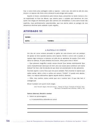 tiva: o corvo teria uma vantagem sobre a raposa – como voa, ele está no alto de uma
                     árvore e a raposa não teria como alcançá-lo para brigar pelo queijo.
                           Quanto à moral, constatamos pelo menos duas, presentes no texto: temos a mo-
                     ral explicitada no final da fábula, que atenta para o cuidado que devemos ter com
                     quem nos elogia em demasia para não cairmos em armadilhas; e uma outra moral não
                     explícita, mas perfeitamente subentendida, que nos alerta sobre os perigos de nos
                     deixarmos dominar pela vaidade e pelo orgulho.


                     ATIVIDADE 2c
Atividade do aluno




                       NOME:___________________________________________________________________________

                       DATA: _____ /_______________	TURMA:____________________________________________



                                                   A RAPOSA E O CORVO
                         Um dia um corvo estava pousado no galho de uma árvore com um pedaço
                         de queijo no bico quando passou uma raposa. Vendo o corvo com o queijo, a
                         raposa logo começou a matutar um jeito de se apoderar do queijo. Com esta
                         ideia na cabeça, foi para debaixo da árvore, olhou para cima e disse:
                         — Que pássaro magnífico avisto nessa árvore! Que beleza estonteante! Que
                         cores maravilhosas! Será que ele tem uma voz suave para combinar com tanta
                         beleza? Se tiver, não há dúvida de que deve ser proclamado rei dos pássaros.
                         Ouvindo aquilo o corvo ficou que era pura vaidade. Para mostrar à raposa que
                         sabia cantar, abriu o bico e soltou um sonoro “Cróóó!”. O queijo veio abaixo,
                         claro, e a raposa abocanhou ligeiro aquela delícia, dizendo:
                         — Olhe, meu senhor, estou vendo que voz o senhor tem. O que não tem é
                         inteligência!
                         Moral: Cuidado com quem muito elogia.
                                  (Ash, Russell; Higton, Bernard (Comp.). Fábulas de Esopo. Tradução de Heloisa Jahn.
                                                                    São Paulo: Companhia das Letrinhas, 1990. p. 61)


                         Vamos observar, discutir e anotar:
                         1.	 Sobre as personagens:
                            a.	A característica atribuída ao corvo:

                                    	

                                    	

                                    	




56                      	Guia de Planejamento e Orientações Didáticas para o Professor da 3a série – Ciclo I
 