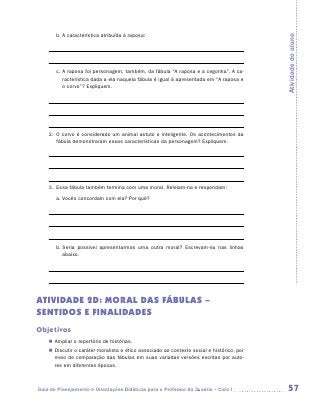 b.	A característica atribuída à raposa:




                                                                                            Atividade do aluno
                	

                	
        c.	A raposa foi personagem, também, da fábula “A raposa e a cegonha”. A ca-
           racterística dada a ela naquela fábula é igual à apresentada em “A raposa e
           o corvo”? Expliquem.

                	

                	


    2.	 O corvo é considerado um animal astuto e inteligente. Os acontecimentos da
        fábula demonstraram essas características da personagem? Expliquem.

    	

    	

    	
    3.	 Essa fábula também termina com uma moral. Releiam-na e respondam:
        a.	Vocês concordam com ela? Por quê?

    	

    	



        b.	Seria possível apresentarmos uma outra moral? Escrevam-na nas linhas
           abaixo.

    	

    	


ATIVIDADE 2D: MORAL DAS FÁBULAS –
SENTIDOS E FINALIDADES
Objetivos
    „„ Ampliar o repertório de histórias.
    „„ Discutir o caráter moralista e ético associado ao contexto social e histórico, por
       meio de comparação das fábulas em suas variadas versões escritas por auto-
       res em diferentes épocas.



Guia de Planejamento e Orientações Didáticas para o Professor da 3a série – Ciclo I          57
 