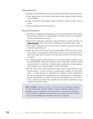 Planejamento
        „„ Quando realizar? Depois da leitura e discussão oral da fábula “A causa da chuva”.
        „„ Como organizar os alunos? Após a discussão coletiva, organizar duplas produti-
           vas de trabalho.
        „„ Quais os materiais necessários? Cópia da fábula “A causa da chuva” para os
           alunos.
        „„ Qual é a duração? Cerca de 50 minutos.


     Encaminhamento
        „„ Esclareça os objetivos da atividade que vai discutir as diferentes morais atribuí-
           das às mesmas fábulas e a relação delas ao contexto social em que a fábula é
           contada, considerando seus usos.
        „„ Para iniciar a discussão, apresente a leitura da fábula “A causa da chuva”, de
           Millôr Fernandes. Antes de ler o texto, teça alguns comentários sobre o autor.
        „„ Leia o texto e antecipe que você não vai fazer a leitura da moral, que eles terão
           de pensar qual poderia ser.
        „„ Antes de discutir a moral, faça uma discussão geral, tendo em vista as ques-
           tões comuns já apresentadas anteriormente: Quem são as personagens da fá-
           bula? Como cada uma é descrita? O que acontece com elas? ou O que acontece
           na fábula?
        „„ Em seguida, pergunte qual poderia ser a moral desta fábula. Considere as vá-
           rias possibilidades, desde que coerentes com o enredo. Peça sempre a opinião
           do grupo sobre se é coerente e estimule todos a justificarem a moral apresen-
           tada, apoiando-se no que entenderam do enredo da fábula.
        „„ Por fim, releia o texto, agora chamando a atenção para a moral. Observe a rea-
           ção dos alunos – se riem, se ficam em dúvida sobre o sentido, se não concor-
           dam... – e peça para que se manifestem em relação à moral, comparando-a
           com as que apresentaram; perguntando se a moral original os surpreendeu e
           por quê; perguntando se acham esse tipo de moral diferente das de outras fá-
           bulas... Para essa conversa final, considere os comentários constantes no qua-
           dro após o final desta seção.


        Millôr Fernandes: nasceu em 1923, no Rio de Janeiro. Cartunista, jornalista,
        cronista, dramaturgo, roteirista, tradutor e poeta, atualmente colabora com os
        principais meios da imprensa. Um de seus livros – Novas fábulas fabulosas –
        é uma coletânea de fábulas contemporâneas que primam pelo tom humorísti-
        co em constante diálogo com as fábulas clássicas e modernas.




58     	Guia de Planejamento e Orientações Didáticas para o Professor da 3a série – Ciclo I
 